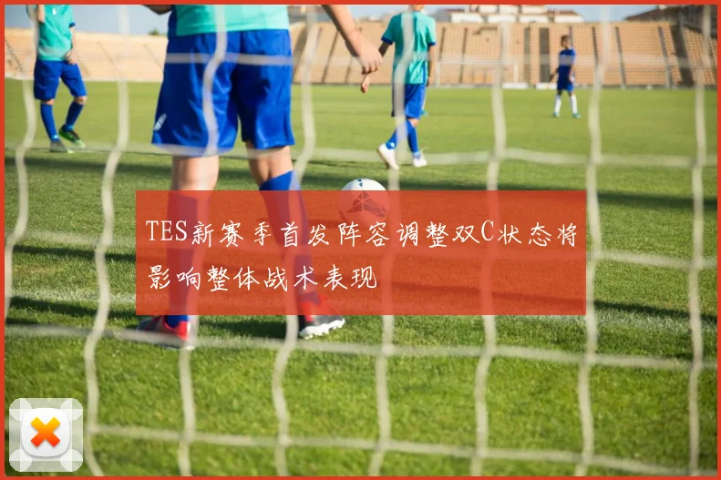 TES新赛季首发阵容调整双C状态将影响整体战术表现
