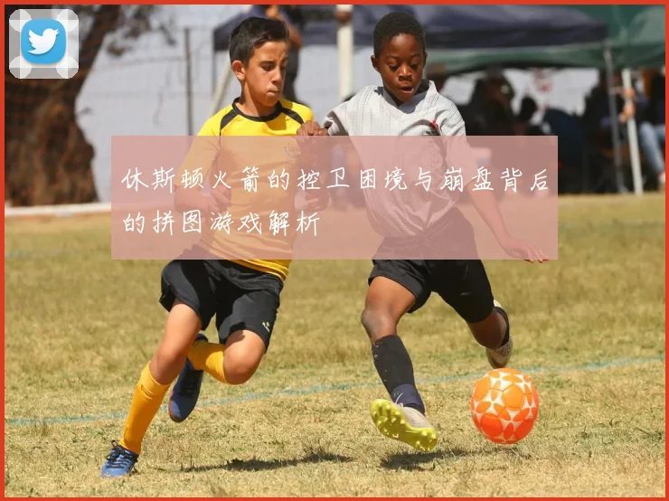 休斯顿火箭的控卫困境与崩盘背后的拼图游戏解析