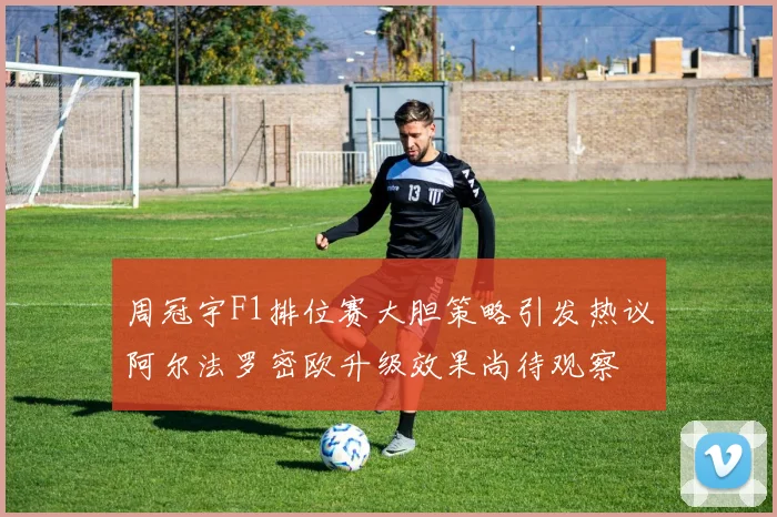 周冠宇F1排位赛大胆策略引发热议阿尔法罗密欧升级效果尚待观察