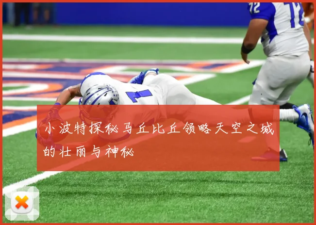 小波特探秘马丘比丘领略天空之城的壮丽与神秘