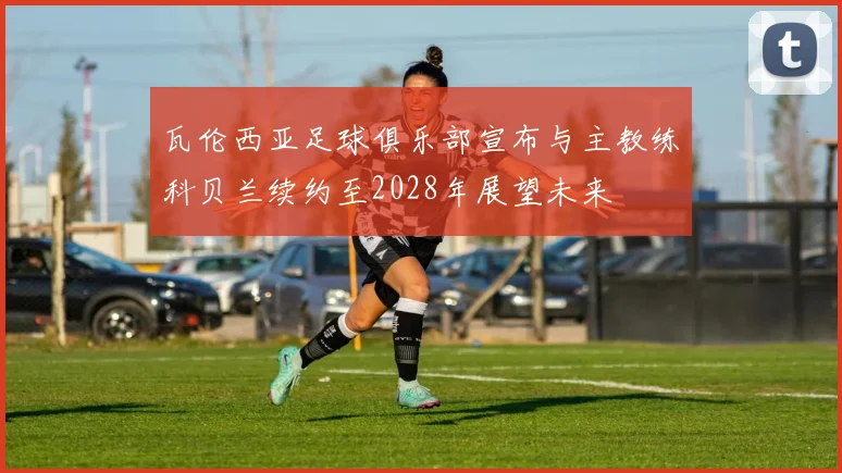 瓦伦西亚足球俱乐部宣布与主教练科贝兰续约至2028年展望未来