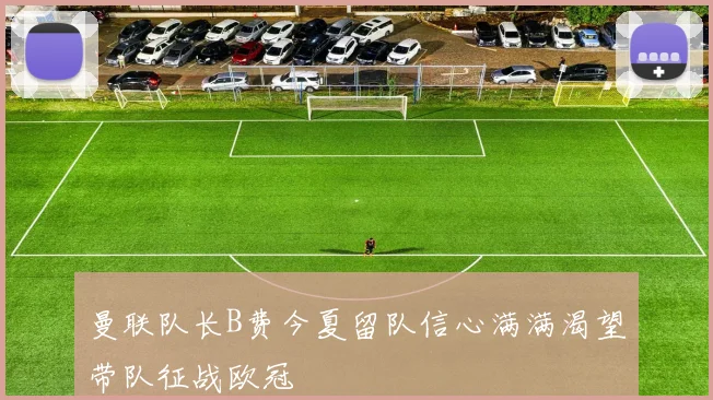 曼联队长B费今夏留队信心满满渴望带队征战欧冠