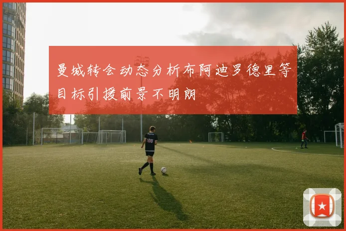 曼城转会动态分析布阿迪罗德里等目标引援前景不明朗