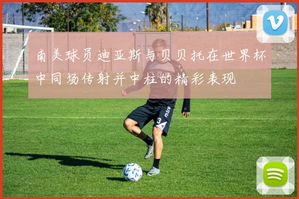 南美球员迪亚斯与贝贝托在世界杯中同场传射并中柱的精彩表现