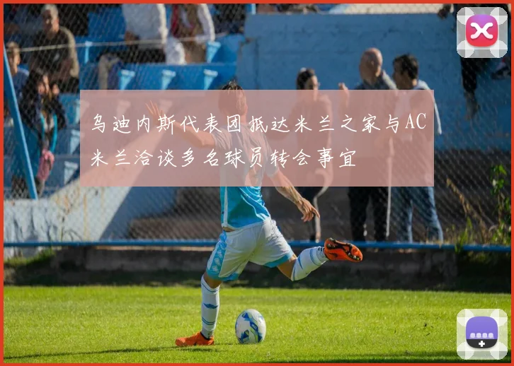 乌迪内斯代表团抵达米兰之家与AC米兰洽谈多名球员转会事宜