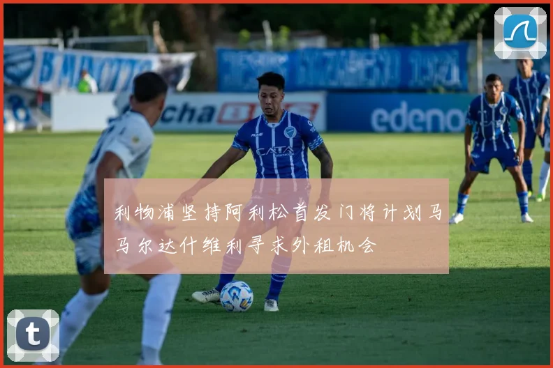 利物浦坚持阿利松首发门将计划马马尔达什维利寻求外租机会