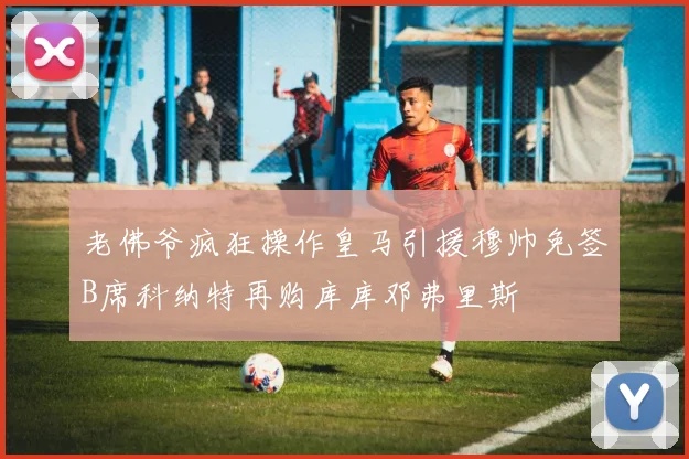 老佛爷疯狂操作皇马引援穆帅免签B席科纳特再购库库邓弗里斯