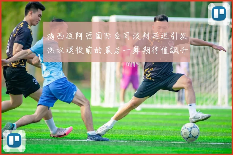 梅西迈阿密国际合同谈判延迟引发热议退役前的最后一舞期待值飙升