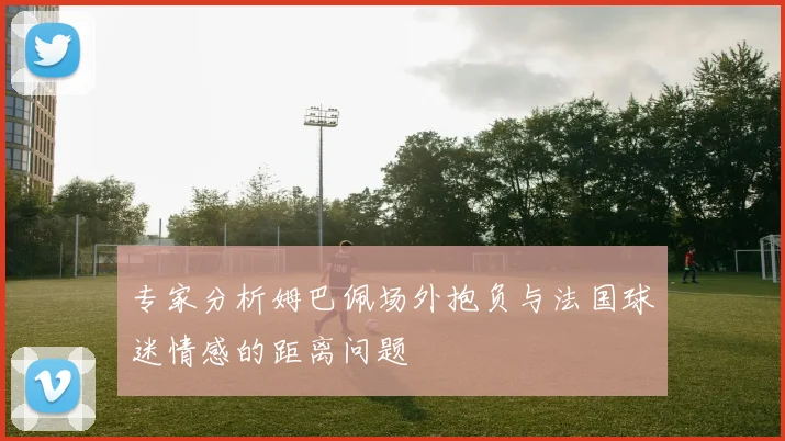 专家分析姆巴佩场外抱负与法国球迷情感的距离问题