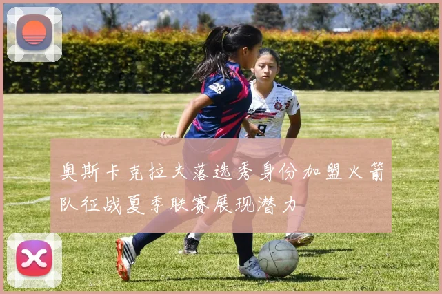 奥斯卡克拉夫落选秀身份加盟火箭队征战夏季联赛展现潜力