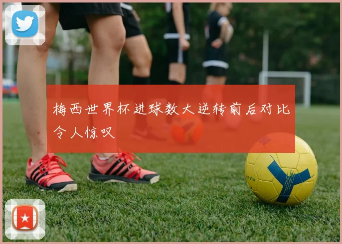梅西世界杯进球数大逆转前后对比令人惊叹