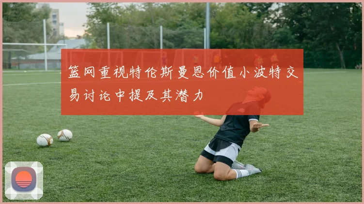 篮网重视特伦斯曼恩价值小波特交易讨论中提及其潜力