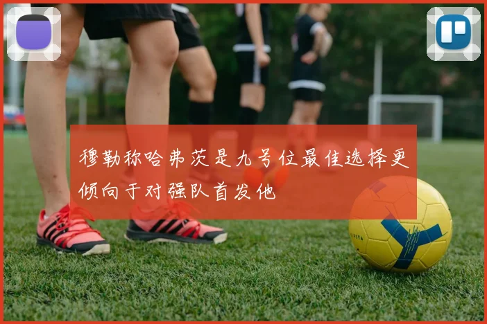 穆勒称哈弗茨是九号位最佳选择更倾向于对强队首发他