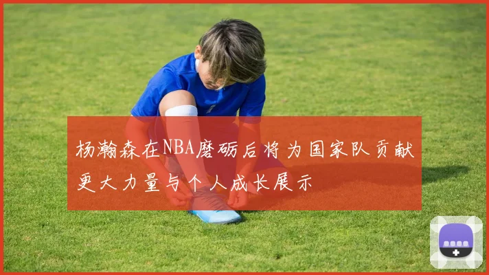 杨瀚森在NBA磨砺后将为国家队贡献更大力量与个人成长展示
