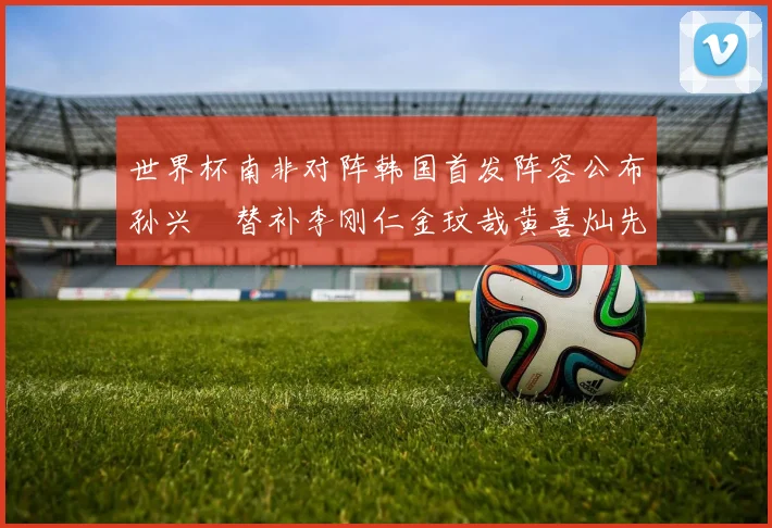 世界杯南非对阵韩国首发阵容公布孙兴慜替补李刚仁金玟哉黄喜灿先发