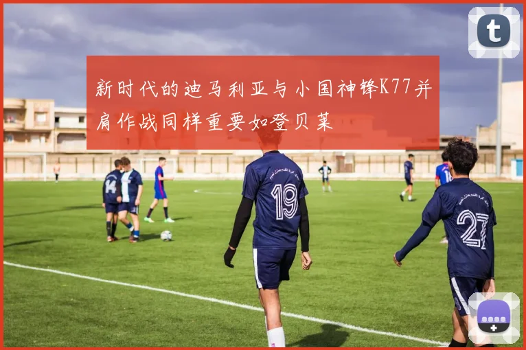 新时代的迪马利亚与小国神锋K77并肩作战同样重要如登贝莱