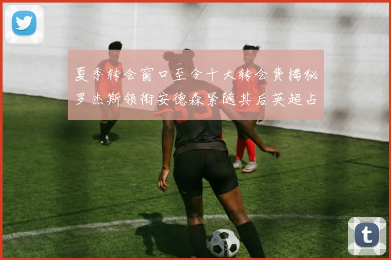 夏季转会窗口至今十大转会费揭秘罗杰斯领衔安德森紧随其后英超占据七席