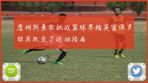 詹姆斯勇敢挑战篮球界精英富保罗称其改变了运动格局