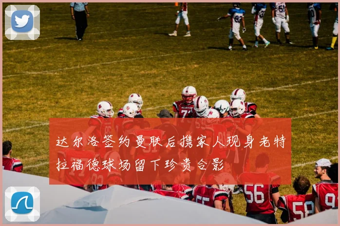 达尔洛签约曼联后携家人现身老特拉福德球场留下珍贵合影
